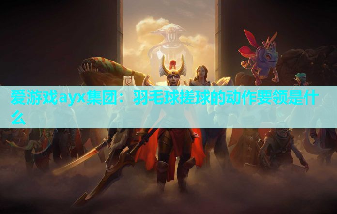 爱游戏ayx集团：羽毛球搓球的动作要领是什么